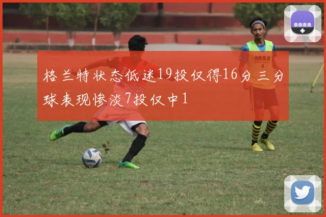 格兰特状态低迷19投仅得16分三分球表现惨淡7投仅中1