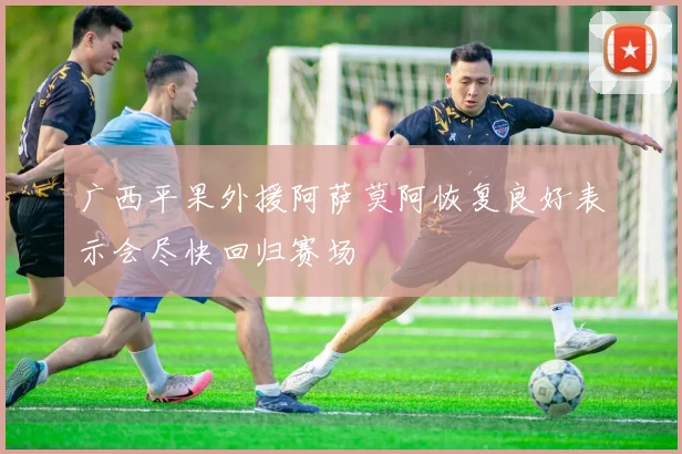 广西平果外援阿萨莫阿恢复良好表示会尽快回归赛场