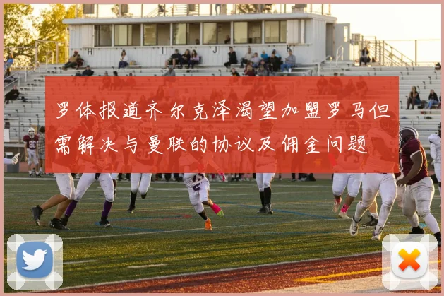 罗体报道齐尔克泽渴望加盟罗马但需解决与曼联的协议及佣金问题