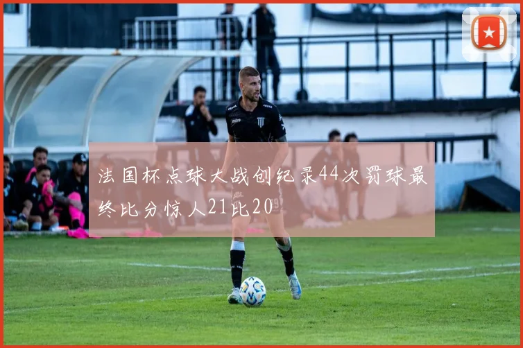 法国杯点球大战创纪录44次罚球最终比分惊人21比20