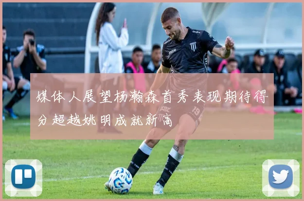 媒体人展望杨瀚森首秀表现期待得分超越姚明成就新高