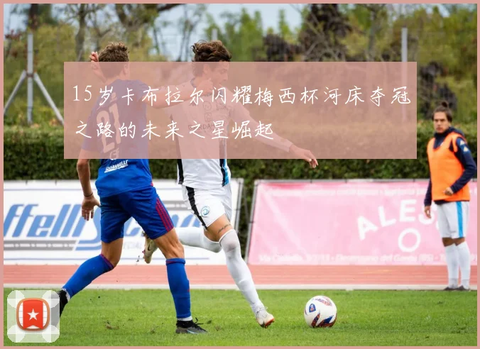 15岁卡布拉尔闪耀梅西杯河床夺冠之路的未来之星崛起