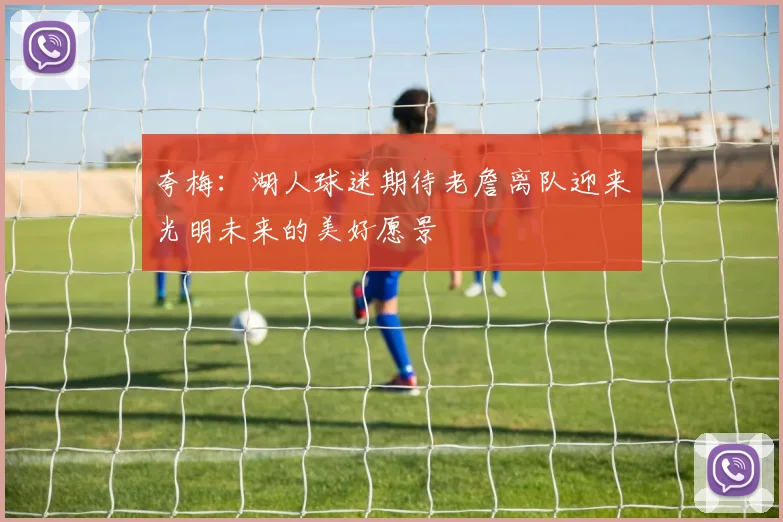 夸梅：湖人球迷期待老詹离队迎来光明未来的美好愿景