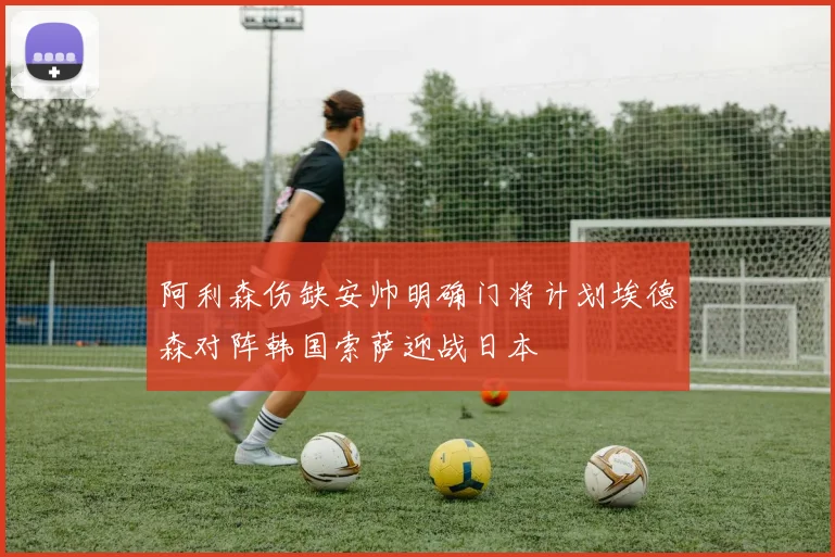 阿利森伤缺安帅明确门将计划埃德森对阵韩国索萨迎战日本