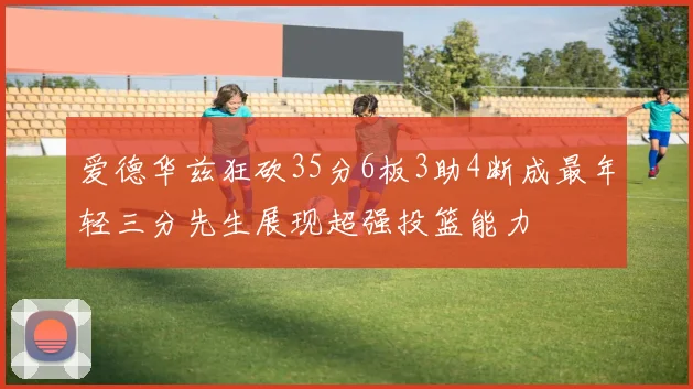 爱德华兹狂砍35分6板3助4断成最年轻三分先生展现超强投篮能力