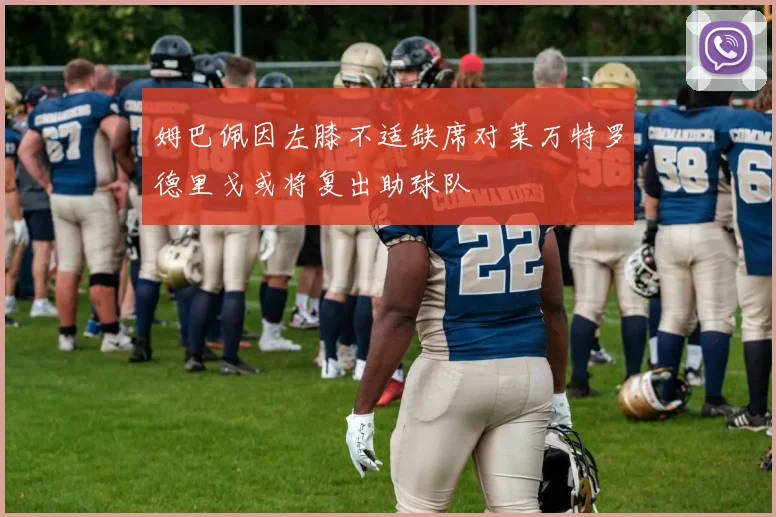 姆巴佩因左膝不适缺席对莱万特罗德里戈或将复出助球队