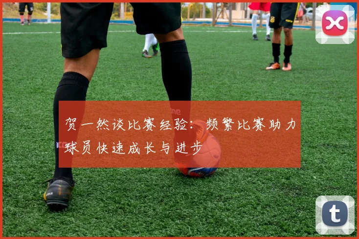 贺一然谈比赛经验：频繁比赛助力球员快速成长与进步