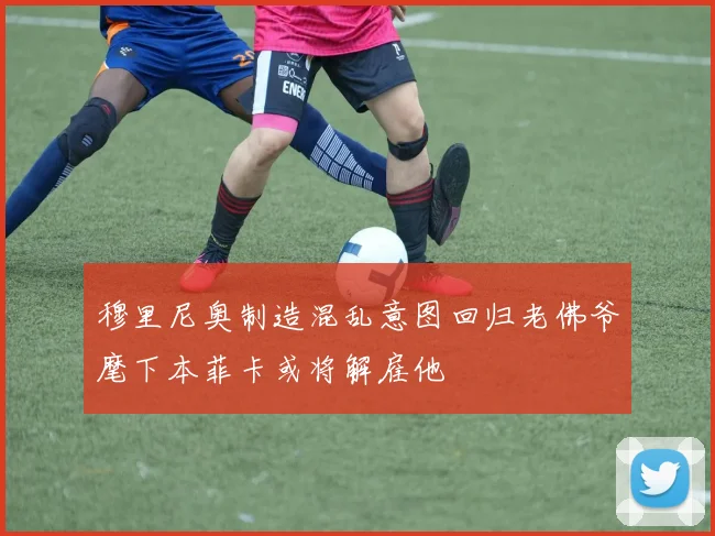 穆里尼奥制造混乱意图回归老佛爷麾下本菲卡或将解雇他