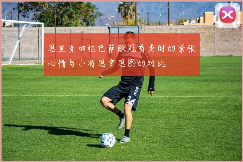恩里克回忆巴萨欧冠首秀时的紧张心情与小将恩贾恩图的对比