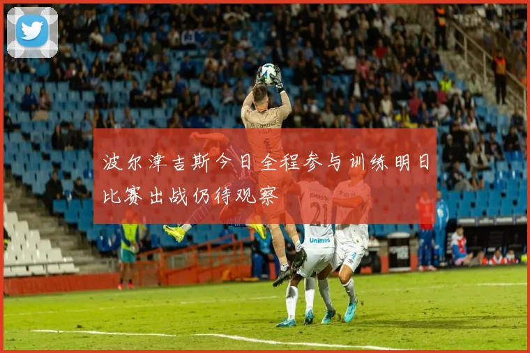 波尔津吉斯今日全程参与训练明日比赛出战仍待观察