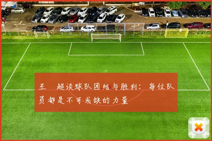 王燊超谈球队团结与胜利：每位队员都是不可或缺的力量