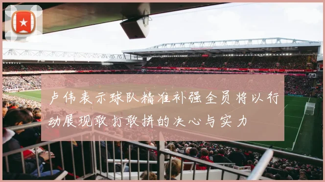 卢伟表示球队精准补强全员将以行动展现敢打敢拼的决心与实力