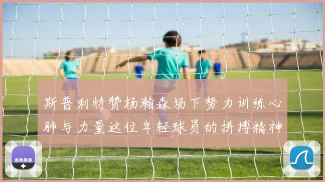 斯普利特赞杨瀚森场下努力训练心肺与力量这位年轻球员的拼搏精神值得认可