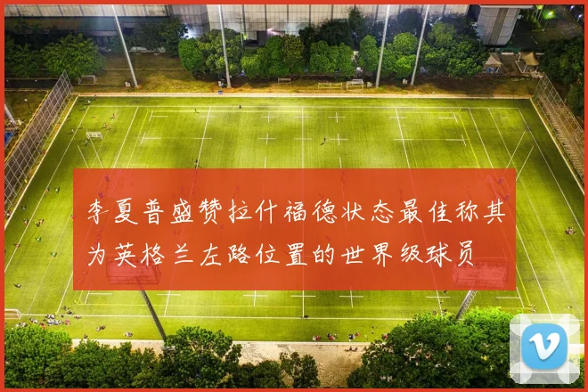 李夏普盛赞拉什福德状态最佳称其为英格兰左路位置的世界级球员
