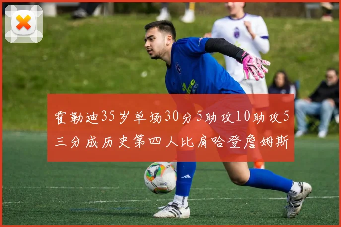 霍勒迪35岁单场30分5助攻10助攻5三分成历史第四人比肩哈登詹姆斯库里