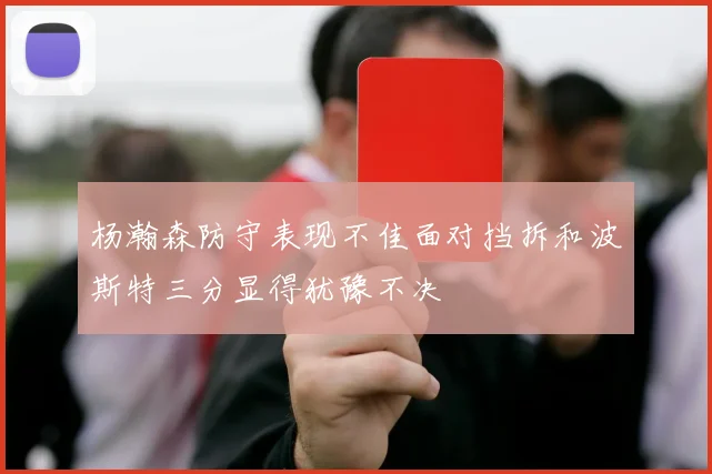 杨瀚森防守表现不佳面对挡拆和波斯特三分显得犹豫不决