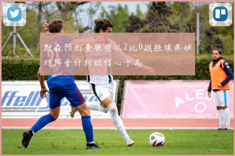 默森预测曼联将以2比0战胜埃弗顿对阵舍什科的信心十足