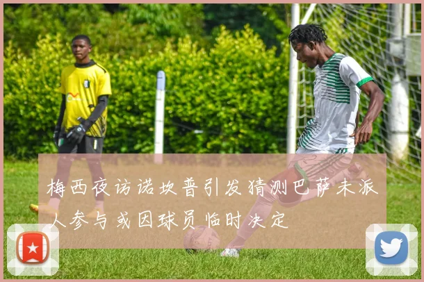 梅西夜访诺坎普引发猜测巴萨未派人参与或因球员临时决定