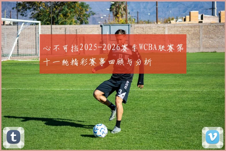 心不可挡2025-2026赛季WCBA联赛第十一轮精彩赛事回顾与分析