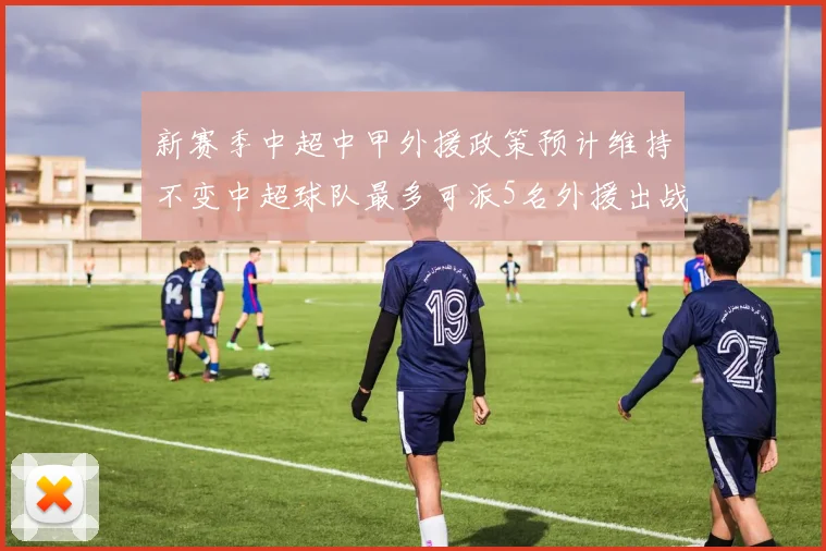 新赛季中超中甲外援政策预计维持不变中超球队最多可派5名外援出战