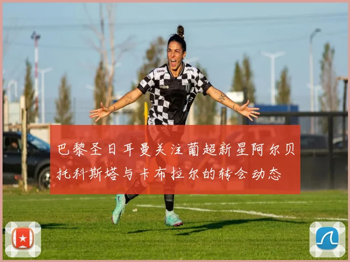 巴黎圣日耳曼关注葡超新星阿尔贝托科斯塔与卡布拉尔的转会动态