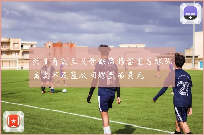 约基奇瓦兰戈登缺席穆雷直言球队高度不足篮板问题显而易见