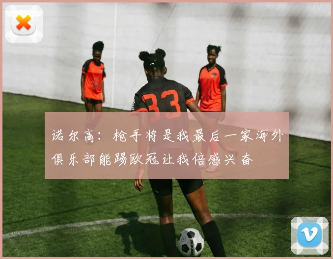 诺尔高：枪手将是我最后一家海外俱乐部能踢欧冠让我倍感兴奋