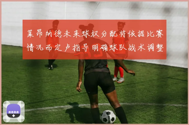 莱昂纳德未来球权分配将依据比赛情况而定卢指导明确球队战术调整方向