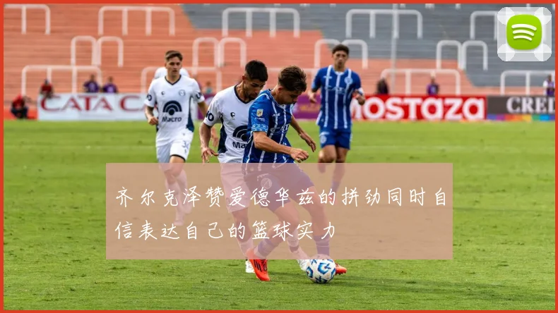 齐尔克泽赞爱德华兹的拼劲同时自信表达自己的篮球实力