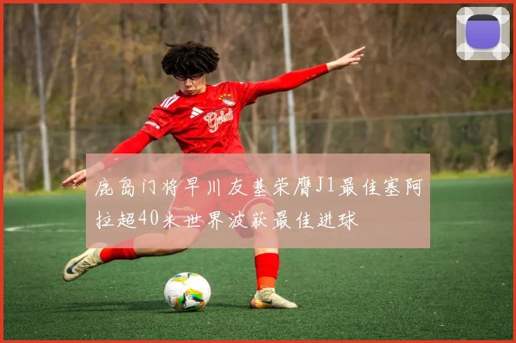 鹿岛门将早川友基荣膺J1最佳塞阿拉超40米世界波获最佳进球