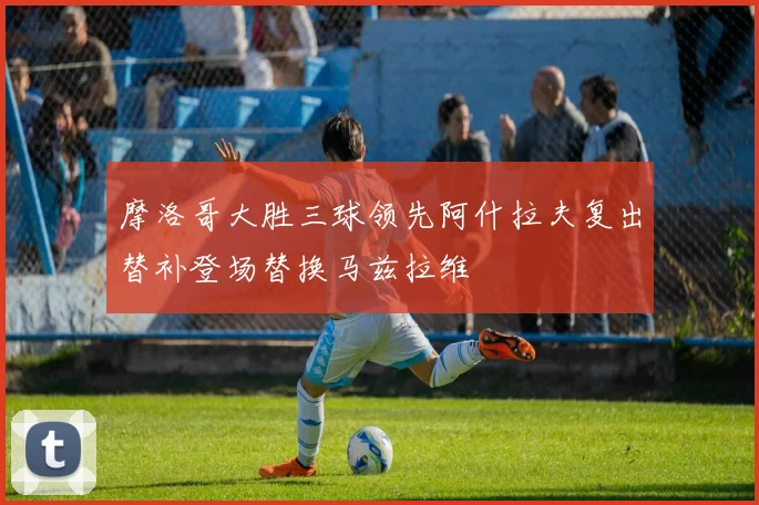 摩洛哥大胜三球领先阿什拉夫复出替补登场替换马兹拉维