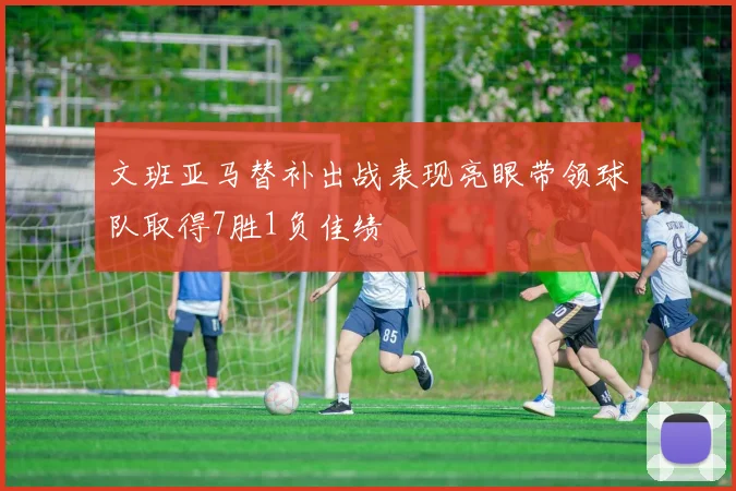 文班亚马替补出战表现亮眼带领球队取得7胜1负佳绩
